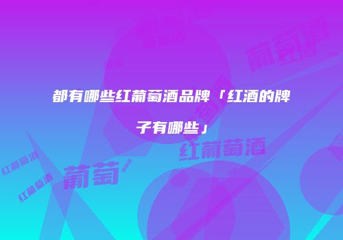 都有哪些红葡萄酒品牌「红酒的牌子有哪些」