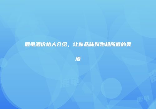 鹿龟酒价格大介绍，让你品味到物超所值的美酒