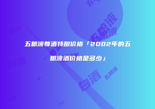 五粮液尊酒特酿价格「2002年的五粮液酒价格是多少」