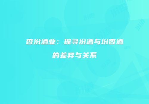杏汾酒业：探寻汾酒与汾杏酒的差异与关系
