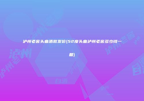 泸州老窖头曲酒批发价(52度头曲泸州老窖多少钱一箱)