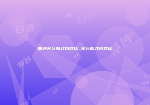 国酒茅台湖北自营店_茅台湖北自营店