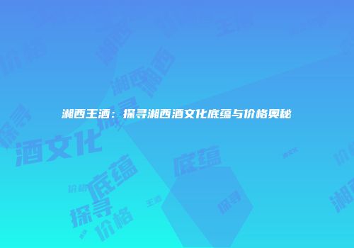 湘西王酒：探寻湘西酒文化底蕴与价格奥秘