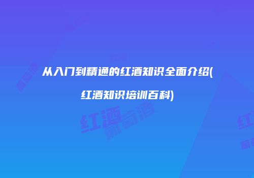 从入门到精通的红酒知识全面介绍(红酒知识培训百科)