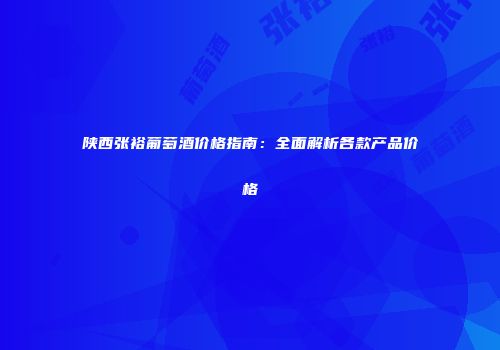 陕西张裕葡萄酒价格指南：全面解析各款产品价格