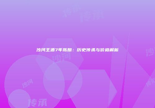 沙河王酒7年陈酿：历史传承与价格解析