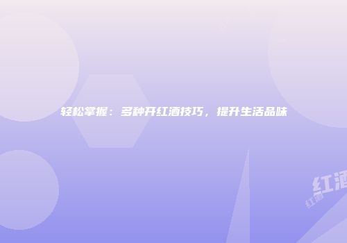 轻松掌握：多种开红酒技巧，提升生活品味