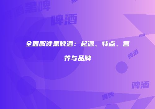 全面解读黑啤酒：起源、特点、营养与品牌