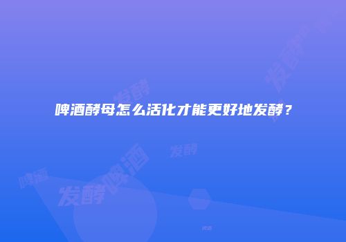 啤酒酵母怎么活化才能更好地发酵？