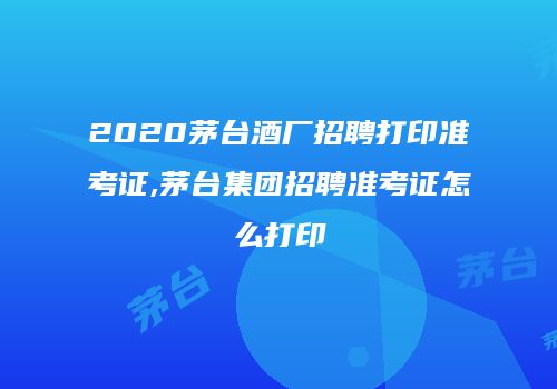 2020茅台酒厂招聘打印准考证,茅台集团招聘准考证怎么打印
