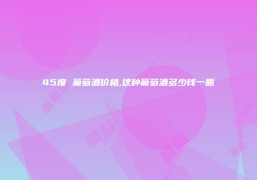 45度 葡萄酒价格,这种葡萄酒多少钱一瓶