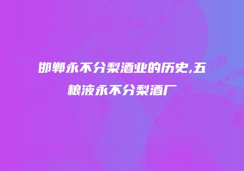 邯郸永不分梨酒业的历史,五粮液永不分梨酒厂