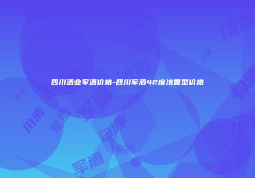 四川酒业军酒价格-四川军酒42度浓香型价格