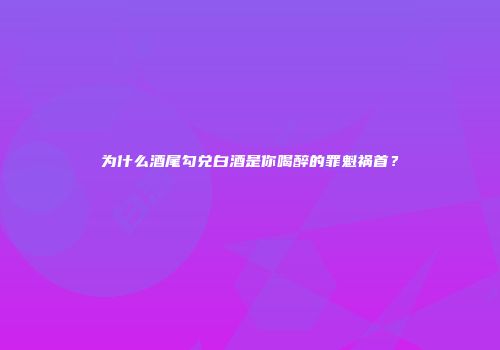 为什么酒尾勾兑白酒是你喝醉的罪魁祸首？