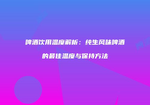 啤酒饮用温度解析：纯生风味啤酒的最佳温度与保持方法