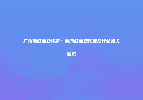 广州澳红酒业详解：澳洲红酒总代理及行业相关知识