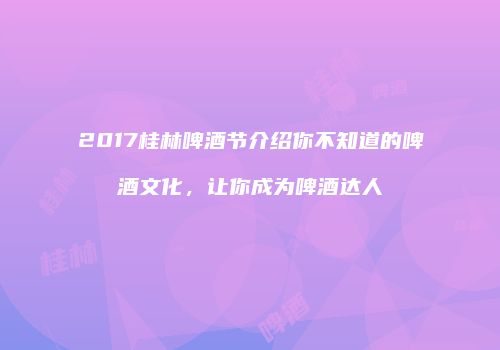 2017桂林啤酒节介绍你不知道的啤酒文化，让你成为啤酒达人