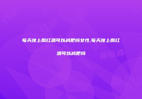 每天晚上喝红酒可以减肥吗女性,每天晚上喝红酒可以减肥吗