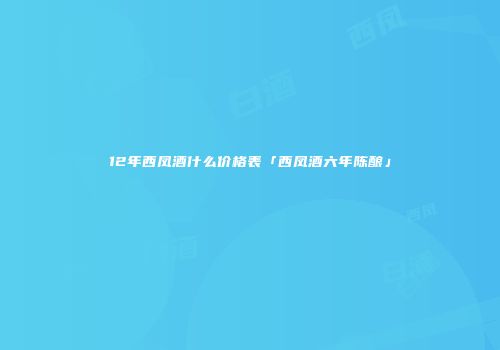 12年西凤酒什么价格表「西凤酒六年陈酿」