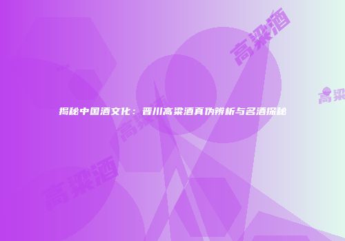揭秘中国酒文化：晋川高粱酒真伪辨析与名酒探秘