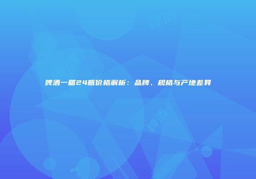 啤酒一箱24瓶价格解析：品牌、规格与产地差异