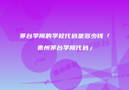 茅台学院的学校代码是多少钱「贵州茅台学院代码」