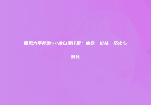 西凤六年陈酿52度白酒详解：度数、价格、历史与对比