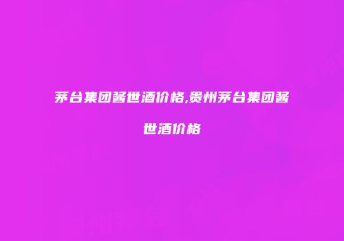 茅台集团酱世酒价格,贵州茅台集团酱世酒价格