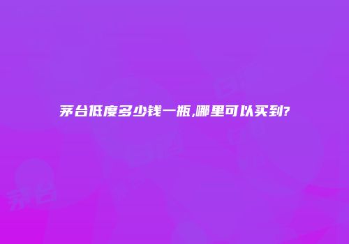 茅台低度多少钱一瓶,哪里可以买到?