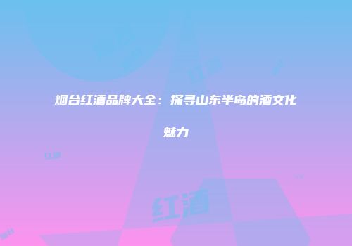 烟台红酒品牌大全：探寻山东半岛的酒文化魅力