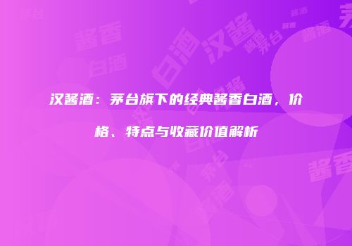 汉酱酒：茅台旗下的经典酱香白酒，价格、特点与收藏价值解析