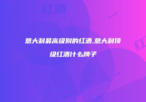 意大利最高级别的红酒,意大利顶级红酒什么牌子