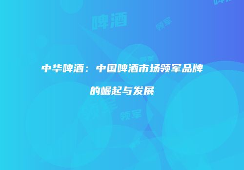 中华啤酒：中国啤酒市场领军品牌的崛起与发展