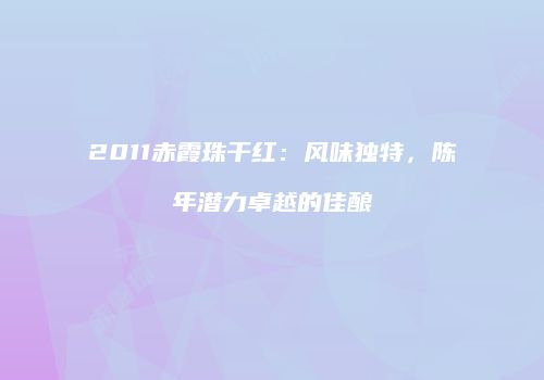 2011赤霞珠干红：风味独特，陈年潜力卓越的佳酿