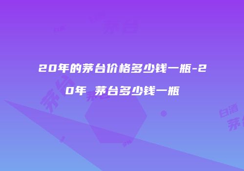 20年的茅台价格多少钱一瓶-20年 茅台多少钱一瓶
