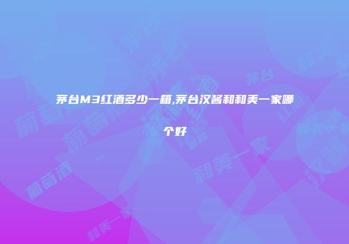茅台M3红酒多少一箱,茅台汉酱和和美一家哪个好