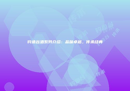 钓鱼台酒系列介绍：品味卓越，传承经典