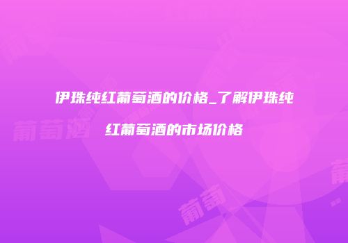 伊珠纯红葡萄酒的价格_了解伊珠纯红葡萄酒的市场价格