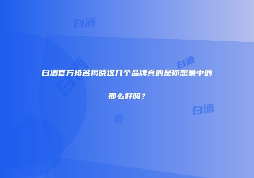 白酒官方排名揭晓这几个品牌真的是你想象中的那么好吗？