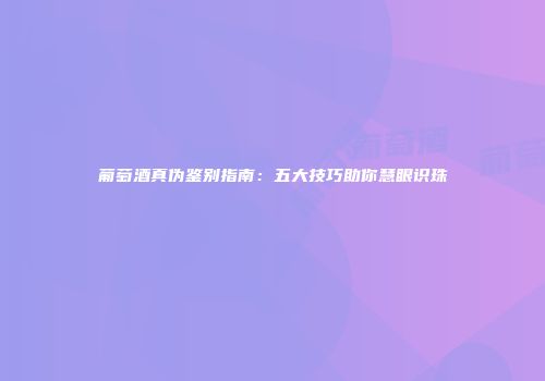 葡萄酒真伪鉴别指南：五大技巧助你慧眼识珠