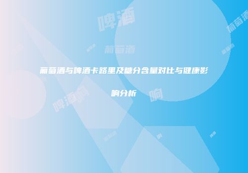 葡萄酒与啤酒卡路里及糖分含量对比与健康影响分析