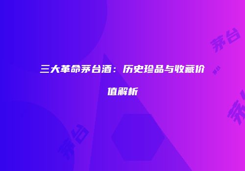 三大革命茅台酒：历史珍品与收藏价值解析