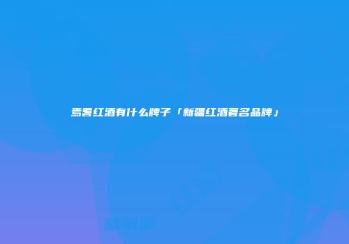 焉耆红酒有什么牌子「新疆红酒著名品牌」