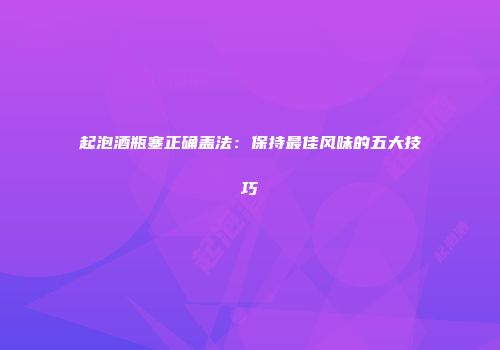 起泡酒瓶塞正确盖法：保持最佳风味的五大技巧