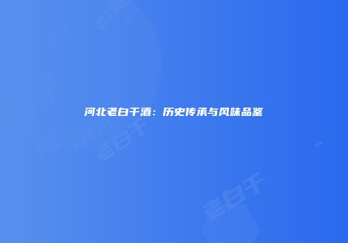 河北老白干酒：历史传承与风味品鉴