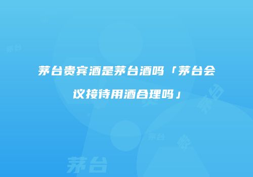 茅台贵宾酒是茅台酒吗「茅台会议接待用酒合理吗」