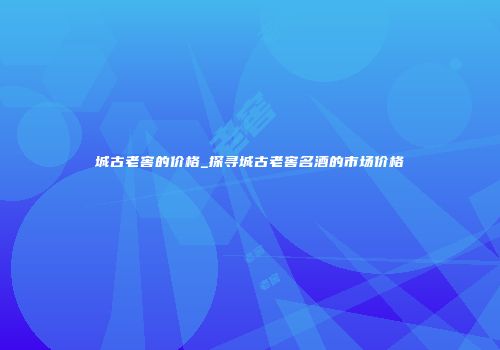 城古老窖的价格_探寻城古老窖名酒的市场价格