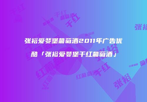 张裕爱斐堡葡萄酒2011年广告优酷「张裕爱斐堡干红葡萄酒」