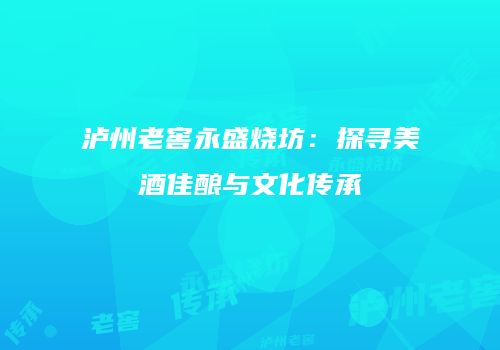 泸州老窖永盛烧坊：探寻美酒佳酿与文化传承