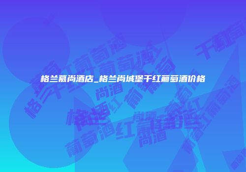 格兰慕尚酒店_格兰尚城堡干红葡萄酒价格